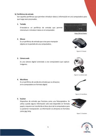5
b) Periféricos de entrada
Son aquellos periféricos que permiten introducir datos o información en una computadora para
que luego sean procesados.
1. Teclado
El teclado es un periférico de entrada que permite
interactuar e introducir datos en el computador.
https://bit.ly/1HqjlzL
2. Mouse
Es un periférico de entrada que sirve para manipular
objetos en la pantalla de una computadora.
Figura 4. El mouse
3. Cámara web
Es una cámara digital conectada a una computadora que captura
imágenes.
Figura 5. La cámara web
4. Micrófono
Es un periférico de sonido de entrada que se almacena
en la computadora en formato digital.
Figura 6. El micrófono
5. Escáner
Dispositivo de entrada que funciona como una fotocopiadora. Se
utiliza cuando alguna información solo está disponible en formato
papel y requiere ser transferida al disco duro de la computadora para
su posterior manipulación. La información se almacena en formatos
como jpg, bmp.
Figura 7. El escáner
 