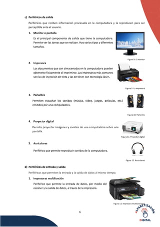 6
c) Periféricos de salida
Periféricos que reciben información procesada en la computadora y la reproducen para ser
perceptible ante el usuario.
1. Monitor o pantalla
Es el principal componente de salida que tiene la computadora.
Permite ver las tareas que se realizan. Hay varios tipos y diferentes
tamaños.
Figura 8. El monitor
2. Impresora
Los documentos que son almacenados en la computadora pueden
obtenerse físicamente al imprimirse. Las impresoras más comunes
son las de inyección de tinta y las de tóner con tecnología láser.
Figura 9. La impresora
3. Parlantes
Permiten escuchar los sonidos (música, video, juegos, películas, etc.)
emitidos por una computadora.
Figura 10. Parlantes
4. Proyector digital
Permite proyectar imágenes y sonidos de una computadora sobre una
pantalla.
Figura 11. Proyector digital
5. Auriculares
Periférico que permite reproducir sonidos de la computadora.
Figura 12. Auriculares
d) Periféricos de entrada y salida
Periféricos que permiten la entrada y la salida de datos al mismo tiempo.
1. Impresoras multifunción
Periférico que permite la entrada de datos, por medio del
escáner y la salida de datos, a través de la impresora.
Figura 13. Impresora multifuncional
 