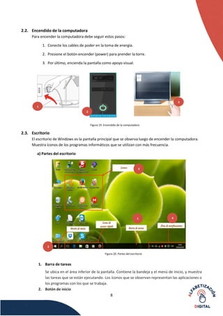 8
2.2. Encendido de la computadora
Para encender la computadora debe seguir estos pasos:
1. Conecte los cables de poder en la toma de energía.
2. Presione el botón encender (power) para prender la torre.
3. Por último, encienda la pantalla como apoyo visual.
Figura 19. Encendido de la computadora
2.3. Escritorio
El escritorio de Windows es la pantalla principal que se observa luego de encender la computadora.
Muestra íconos de los programas informáticos que se utilizan con más frecuencia.
a) Partes del escritorio
Figura 20. Partes del escritorio
1. Barra de tareas
Se ubica en el área inferior de la pantalla. Contiene la bandeja y el menú de inicio, y muestra
las tareas que se están ejecutando. Los íconos que se observan representan las aplicaciones o
los programas con los que se trabaja.
2. Botón de inicio
2
3
1
2
3
4
1
 