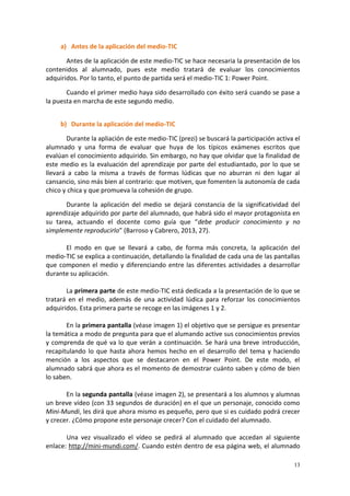 13
a) Antes de la aplicación del medio-TIC
Antes de la aplicación de este medio-TIC se hace necesaria la presentación de los
contenidos al alumnado, pues este medio tratará de evaluar los conocimientos
adquiridos. Por lo tanto, el punto de partida será el medio-TIC 1: Power Point.
Cuando el primer medio haya sido desarrollado con éxito será cuando se pase a
la puesta en marcha de este segundo medio.
b) Durante la aplicación del medio-TIC
Durante la apliación de este medio-TIC (prezi) se buscará la participación activa el
alumnado y una forma de evaluar que huya de los típicos exámenes escritos que
evalúan el conocimiento adquirido. Sin embargo, no hay que olvidar que la finalidad de
este medio es la evaluación del aprendizaje por parte del estudiantado, por lo que se
llevará a cabo la misma a través de formas lúdicas que no aburran ni den lugar al
cansancio, sino más bien al contrario: que motiven, que fomenten la autonomía de cada
chico y chica y que promueva la cohesión de grupo.
Durante la aplicación del medio se dejará constancia de la significatividad del
aprendizaje adquirido por parte del alumnado, que habrá sido el mayor protagonista en
su tarea, actuando el docente como guía que “debe producir conocimiento y no
simplemente reproducirlo” (Barroso y Cabrero, 2013, 27).
El modo en que se llevará a cabo, de forma más concreta, la aplicación del
medio-TIC se explica a continuación, detallando la finalidad de cada una de las pantallas
que componen el medio y diferenciando entre las diferentes actividades a desarrollar
durante su aplicación.
La primera parte de este medio-TIC está dedicada a la presentación de lo que se
tratará en el medio, además de una actividad lúdica para reforzar los conocimientos
adquiridos. Esta primera parte se recoge en las imágenes 1 y 2.
En la primera pantalla (véase imagen 1) el objetivo que se persigue es presentar
la temática a modo de pregunta para que el alumando active sus conocimientos previos
y comprenda de qué va lo que verán a continuación. Se hará una breve introducción,
recapitulando lo que hasta ahora hemos hecho en el desarrollo del tema y haciendo
mención a los aspectos que se destacaron en el Power Point. De este modo, el
alumnado sabrá que ahora es el momento de demostrar cuánto saben y cómo de bien
lo saben.
En la segunda pantalla (véase imagen 2), se presentará a los alumnos y alumnas
un breve vídeo (con 33 segundos de duración) en el que un personaje, conocido como
Mini-Mundi, les dirá que ahora mismo es pequeño, pero que si es cuidado podrá crecer
y crecer. ¿Cómo propone este personaje crecer? Con el cuidado del alumnado.
Una vez visualizado el vídeo se pedirá al alumnado que accedan al siguiente
enlace: http://mini-mundi.com/. Cuando estén dentro de esa página web, el alumnado
 