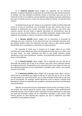 16
En la undécima pantalla (véase imagen 11), siguiendo con las anteriores
pantallas, se seguirá trabajando la evaluación de la temática que aquí estamos tratando:
el reciclaje. Con esta actividad se pretende motivar al alumnado, pues esta vez no se
tratará de escribir en el cuaderno, sino que tendrán que trabajar en grupos cooperativos
para que la creación que van a hacer sea útil para todos los demás, no solo para ellos
mismos.
Se explicará que lo que van a hacer se va a presentar a todas las demás clases del
centro en el que se encuentran, con la finalidad de que ellos mismos sean los que
expliquen la importancia que reciclar tiene para nuestro mundo y, por tanto, para
nosotros mismos. De este modo se seguirán afianzando los conocimientos, pero de
nuevo se hará de una forma lúdica y con una doble motivación: trabajar todos juntos
mediante manualidades y mostrar a los demás su buen trabajo realizado.
En la doceava pantalla (véase imagen 12), se presentará al alumnado los
materiales que van a necesitar. Se les comunicará que son materiales primarios, pero
que después podrán incluir más materiales que ellos mismos y ellas mismas deseen,
fomentando así su creatividad y su autonomía e iniciativa personal.
Por supuesto, el cartón que se muestra en la imagen habrá de ser cartón
reciclado, por lo que tendrán que hacer una búsqueda de cartón que no se utilice y que
sea para tirarlo. Así verán realmente que todo lo que puede reciclarse, puede
reutilizarse y crear cosas maravillosas. También, como materiales primarios, necesitarán
tijeras y cinta adhesiva.
En la treceava pantalla (véase imagen 13), se pretende una vez más que el
alumnado sea creativo, por lo que se les incitará a que creen como realmente deseen,
sin ninguna instrucción. Simplemente se les comunicará que lo que habrán de hacer con
los materiales propuestos son tres contenedores reciclados y para reciclar: uno amarillo,
uno azul y uno verde.
En la catorceava pantalla (véase imagen 14) se persigue hacer saber a chicos y
chicas que los contendores que hagan no han de ser como los que se ven en la calle,
sino que podrán ser como ellos deseen. Eso sí: cada contendor tendrá que ser del color
que le corresponda. Sin embargo, podrán decorarlos como lo deseen y tendrán total
libertad para utilizar los materiales que consideren necesarios para hacer más llamativos
estos contendores.
Además, se comunicará que los contenedores han de incitar al reciclaje, es decir,
que tendrán que mostrar ganas de reciclar. Estos contendores serán posteriormente
mostrados aula por aula en todo el centro, haciendo una breve exposición en cada clase
por parte del alumnado creador de los contendores reciclados y para reciclar. Ellos
mismos gozarán de total libertad para expresar por qué es importante que todos
reciclemos y cómo podemos hacerlo.
 
