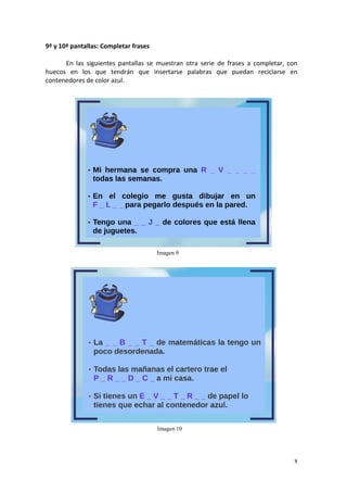 8
9ª y 10ª pantallas: Completar frases
En las siguientes pantallas se muestran otra serie de frases a completar, con
huecos en los que tendrán que insertarse palabras que puedan reciclarse en
contenedores de color azul.
Imagen 9
Imagen 10
 