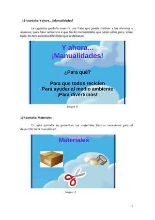 9
11ª pantalla: Y ahora… ¡Manualidades!
La siguiente pantalla muestra una frase que puede motivar a los alumnos y
alumnas, pues hace referencia a que harán manualidades que serán útiles para, sobre
todo, los tres aspectos diferentes que se destacan.
12ª pantalla: Materiales
En esta pantalla se presentan los materiales básicos necesarios para el
desarrollo de la manualidad.
Imagen 11
Imagen 12
 