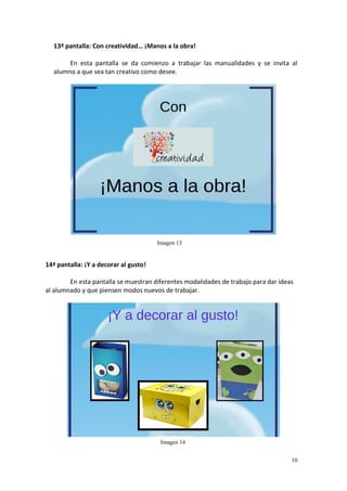 10
13ª pantalla: Con creatividad… ¡Manos a la obra!
En esta pantalla se da comienzo a trabajar las manualidades y se invita al
alumno a que sea tan creativo como desee.
14ª pantalla: ¡Y a decorar al gusto!
En esta pantalla se muestran diferentes modalidades de trabajo para dar ideas
al alumnado y que piensen modos nuevos de trabajar.
Imagen 13
Imagen 14
 