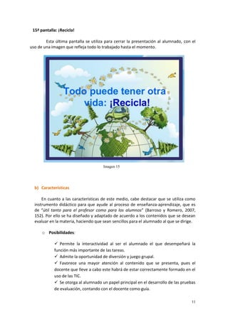 11
15ª pantalla: ¡Recicla!
Esta última pantalla se utiliza para cerrar la presentación al alumnado, con el
uso de una imagen que refleja todo lo trabajado hasta el momento.
b) Características
En cuanto a las características de este medio, cabe destacar que se utiliza como
instrumento didáctico para que ayude al proceso de enseñanza-aprendizaje, que es
de “útil tanto para el profesor como para los alumnos” (Barroso y Romero, 2007,
152). Por ello se ha diseñado y adaptado de acuerdo a los contenidos que se desean
evaluar en la materia, haciendo que sean sencillos para el alumnado al que se dirige.
o Posibilidades:
 Permite la interactividad al ser el alumnado el que desempeñará la
función más importante de las tareas.
 Admite la oportunidad de diversión y juego grupal.
 Favorece una mayor atención al contenido que se presenta, pues el
docente que lleve a cabo este habrá de estar correctamente formado en el
uso de las TIC.
 Se otorga al alumnado un papel principal en el desarrollo de las pruebas
de evaluación, contando con el docente como guía.
Imagen 15
 
