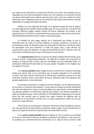 14
que tenga correo electrónico no tendrá que hacerse uno nuevo, pero aquellos que no
dispongan de correo personal deberán crearse uno. Por supuesto, en esta parte se hará
una breve interrupción para explicar paso por paso cómo crear una cuenta de correo
electrónico, con el objetivo de que en una sesión de clase todos ellos terminen estando
registrados en la página del juego interactivo.
Debido a la corta edad del alumnado, en la siguiente sesión de clase se seguirá
con este juego (al que también habrán podido jugar en casa los alumnos y alumnas más
curiosos). Mientras juegan, podrán hacerlo de forma individual, por parejas o por
equipos de unos 3-4 alumnos, compartiendo los sucesos que a cada uno les ocurrirá con
Mini-Mundi dependiendo de cómo cuiden a nuestro personaje.
La finalidad de este juego, además de la motivación que refleja, es que el
alumnado trate de cuidar el mundo mediante el reciclaje, poniendo en práctica sus
conocimientos sobre los diferentes tipos de contenedores existentes. Esta forma lúdica
de aprendizaje sirve para fomentar la unión del grupo clase y para afianzar los
conocimientos que han adquido a lo largo del desarrollo del tema. Además, será útil
como breve recordatorio para lo que se comenzará a continuación.
En la segunda parte del prezi se valorará el trabajo individual del alumnado, pues
se busca evaluar el aprendizaje adquirido a lo largo de la unidad. Esta evaluación se
recoge a lo largo de todo el prezi, pero las actividades que más dedicadas están a la
evaluación individual del alumnado son las que quedan recogidas en las imágnes que
van desde la 3 a la 10.
En la tercera pantalla (véase imagen 3) será el momento en el que el alumnado
tendrá que pensar solo en los contenidos que se pueden depositar en el contendor
amarillo. Esto hace necesario discriminar la información irrelevante y pensar en la que
realmente necesitan ahora, pues habrán de buscar diferentes tipos de recipientes que
pueden depositarse en este contendor.
En principio comenzarán a trabajar de forma individual y se les indicará que han
de encontrar un total de ocho palabras. Transcurrido un tiempo (el tiempo dependerá
del ritmo de trabajo de la clase), el docente pedirá que cada alumno y alumna diga en
voz alta qué palabras ha encontrado, aspecto que ayudará a los demás compañeros a
saber qué palabras buscar. Esto se plantea con la finalidad de la búsqueda en la sopa de
letras sea más sencilla, pues es posible que sepan multitud de objetivos que se
despositan en el contenedor amarillo, pero no sepan exactamente cuáles son los que
vienen en la sopa de letras.
Para finalizar con la búsqueda, el docente informará de que las palabras a buscar
son: lata, garrafa, brick, bolsa, platina, envoltorio, tapón y yogur. Una vez hecho esto, se
pasará a la siguiente parte de la sopa de letras del contenedor amarillo.
En la cuarta y quinta pantalla (véanse imágenes 4 y 5) se muestra una actividad
en la que el alumnado tendrá que completar las palabras que faltan en cada frase con
las palabras que anteriormente han encontrado en la sopa de letras amarilla. Cada
 