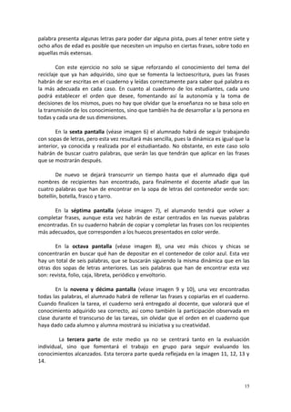 15
palabra presenta algunas letras para poder dar alguna pista, pues al tener entre siete y
ocho años de edad es posible que necesiten un impulso en ciertas frases, sobre todo en
aquellas más extensas.
Con este ejercicio no solo se sigue reforzando el conocimiento del tema del
reciclaje que ya han adquirido, sino que se fomenta la lectoescritura, pues las frases
habrán de ser escritas en el cuaderno y leídas correctamente para saber qué palabra es
la más adecuada en cada caso. En cuanto al cuaderno de los estudiantes, cada uno
podrá establecer el orden que desee, fomentando así la autonomía y la toma de
decisiones de los mismos, pues no hay que olvidar que la enseñanza no se basa solo en
la transmisión de los conocimientos, sino que también ha de desarrollar a la persona en
todas y cada una de sus dimensiones.
En la sexta pantalla (véase imagen 6) el alumnado habrá de seguir trabajando
con sopas de letras, pero esta vez resultará más sencilla, pues la dinámica es igual que la
anterior, ya conocida y realizada por el estudiantado. No obstante, en este caso solo
habrán de buscar cuatro palabras, que serán las que tendrán que aplicar en las frases
que se mostrarán después.
De nuevo se dejará transcurrir un tiempo hasta que el alumnado diga qué
nombres de recipientes han encontrado, para finalmente el docente añadir que las
cuatro palabras que han de encontrar en la sopa de letras del contenedor verde son:
botellín, botella, frasco y tarro.
En la séptima pantalla (véase imagen 7), el alumando tendrá que volver a
completar frases, aunque esta vez habrán de estar centrados en las nuevas palabras
encontradas. En su cuaderno habrán de copiar y completar las frases con los recipientes
más adecuados, que corresponden a los huecos presentados en color verde.
En la octava pantalla (véase imagen 8), una vez más chicos y chicas se
concentrarán en buscar qué han de depositar en el contenedor de color azul. Esta vez
hay un total de seis palabras, que se buscarán siguiendo la misma dinámica que en las
otras dos sopas de letras anteriores. Las seis palabras que han de encontrar esta vez
son: revista, folio, caja, libreta, periódico y envoltorio.
En la novena y décima pantalla (véase imagen 9 y 10), una vez encontradas
todas las palabras, el alumnado habrá de rellenar las frases y copiarlas en el cuaderno.
Cuando finalicen la tarea, el cuaderno será entregado al docente, que valorará que el
conocimiento adquirido sea correcto, así como también la participación observada en
clase durante el transcurso de las tareas, sin olvidar que el orden en el cuaderno que
haya dado cada alumno y alumna mostrará su iniciativa y su creatividad.
La tercera parte de este medio ya no se centrará tanto en la evaluación
individual, sino que fomentará el trabajo en grupo para seguir evaluando los
conocimientos alcanzados. Esta tercera parte queda reflejada en la imagen 11, 12, 13 y
14.
 