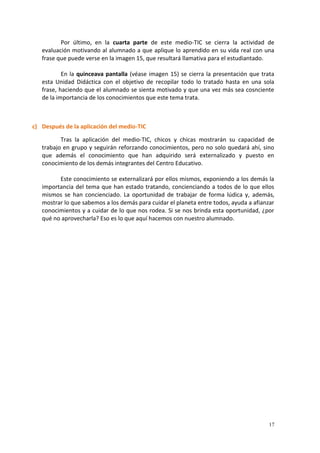 17
Por último, en la cuarta parte de este medio-TIC se cierra la actividad de
evaluación motivando al alumnado a que aplique lo aprendido en su vida real con una
frase que puede verse en la imagen 15, que resultará llamativa para el estudiantado.
En la quinceava pantalla (véase imagen 15) se cierra la presentación que trata
esta Unidad Didáctica con el objetivo de recopilar todo lo tratado hasta en una sola
frase, haciendo que el alumnado se sienta motivado y que una vez más sea cosnciente
de la importancia de los conocimientos que este tema trata.
c) Después de la aplicación del medio-TIC
Tras la aplicación del medio-TIC, chicos y chicas mostrarán su capacidad de
trabajo en grupo y seguirán reforzando conocimientos, pero no solo quedará ahí, sino
que además el conocimiento que han adquirido será externalizado y puesto en
conocimiento de los demás integrantes del Centro Educativo.
Este conocimiento se externalizará por ellos mismos, exponiendo a los demás la
importancia del tema que han estado tratando, concienciando a todos de lo que ellos
mismos se han concienciado. La oportunidad de trabajar de forma lúdica y, además,
mostrar lo que sabemos a los demás para cuidar el planeta entre todos, ayuda a afianzar
conocimientos y a cuidar de lo que nos rodea. Si se nos brinda esta oportunidad, ¿por
qué no aprovecharla? Eso es lo que aquí hacemos con nuestro alumnado.
 