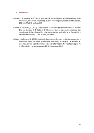 18
4. Bibliografía
Barroso, J & Romero, R (2007). La informática, los multimedia y los hipertextos en la
enseñanza, en Cabero, J. (Coord.), Nuevas Tecnologías Aplicadas a la Educación,
151-186. Madrid, McGrawHill.
Cabero, J. & Barroso, J. (2013). La escuela en la sociedad de la información. La escuela
2.0, en Barroso, J. & Cabero, J. (Coords.). Nuevos escenarios digitales. Las
tecnologías de la información y la comunicación aplicadas a la formación y
desarrollo curricular, 21-35. Madrid, Pirámide.
Cabero, J. & Romero, R (2007). Capítulo II. Bases generales para el diseño, producción y
evaluación de las TIC en los procesos de formación, en Cabero, J. & Romero, R.
(Coords.). Diseño y producción de TIC para la formación. Nuevas tecnologías de
la información y la comunicación, 29-41. Barcelona, UOC.
 