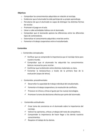 2
Objetivos
o Comprobar los conocimientos adquiridos en relación al reciclaje.
o Evidenciar que el alumnado ha sido partícipe de su propio aprendizaje.
o Percatarse de que el alumnado es capaz de distinguir las distintas formas
de reciclar.
o Promover el juego en el aula.
o Llevar a cabo actividades lúdicas con el alumnado.
o Comprobar que el alumando aprecia las diferencias entre los diferentes
tipos de contenedores.
o Externalizar el conocimiento adquirido a nivel de centro.
o Fomentar el trabajo cooperativo entre el estudiantado.
Contenidos
o Contenidos conceptuales
 Verificar que se comprende la importancia que el reciclaje tiene para
nuestro mundo.
 Comprobar que el alumnado ha adquirido los conocimientos
básicos necesarios para reciclar.
 Confirmar que la distinción entre distintos materiales es clara.
 Fomentar la lectoescritura a través de la primera fase de la
evaluación (sopas de letras).
o Contenidos procedimentales
 Desarrollar la capacidad de trabajo individual del estudiantado.
 Fomentar el trabajo cooperativo y la resolución de conflictos.
 Provocar en chicos y chicas el gusto por las nuevas tecnologías.
 Promover la toma de decisiones efectiva por parte del alumnado.
o Contenidos actitudinales
 Crear toma de conciencia en el alumnado sobre la importancia del
reciclaje.
 Valorar las opiniones, críticas y trabajos del resto de compañeros.
 Comprender la importancia de hacer llegar a los demás nuestros
conocimientos.
 Respetar el trabajo de los demás.
 