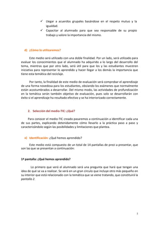 3
 Llegar a acuerdos grupales basándose en el respeto mutuo y la
igualdad.
 Capacitar al alumnado para que sea responsable de su propio
trabajo y valore la importancia del mismo.
d) ¿Cómo lo utilizaremos?
Este medio será utilizado con una doble finalidad. Por un lado, será utilizado para
evaluar los conocimientos que el alumnado ha adquirido a lo largo del desarrollo del
tema, mientras que por otro lado, será útil para que los y las estudiantes muestren
iniciativa para representar lo aprendido y hacer llegar a los demás la importancia que
tiene esta temática del reciclaje.
Por tanto, la finalidad de este medio de evaluación será comprobar el aprendizaje
de una forma novedosa para los estudiantes, obviando los exámenes que normalmente
están acostumbrados a desarrollar. Del mismo modo, las actividades de profundización
en la temática serán también objetivo de evaluación, pues solo se desarrollarán con
éxito si el aprendizaje ha resultado efectivo y se ha interiorizado correctamente.
2. Selección del medio-TIC: ¿Qué?
Para conocer el medio-TIC creado pasaremos a continuación a identificar cada una
de sus partes, explicando detenidamente cómo llevarlo a la práctica paso a paso y
caracterizándolo según las posibilidades y limitaciones que plantea.
a) Identificación: ¿Qué hemos aprendido?
Este medio está compuesto de un total de 14 pantallas de prezi a presentar, que
son las que se presentan a continuación:
1ª pantalla: ¿Qué hemos aprendido?
Lo primero que verá el alumnado será una pregunta que hará que tengan una
idea de qué se va a realizar. Se verá en un gran círculo que incluye otro más pequeño en
su interior que está relacionado con la temática que se viene tratando, que constituirá la
pantalla 2.
 