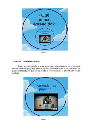 4
2ª pantalla: ¡Aprendemos jugando!
En esta segunda pantalla se muestra una frase motivadora en la que el alumnado
se dará cuenta de que puede aprender jugando, incluyendo además un breve vídeo que
presentará la actividad que han de realizar a continuación de la presentación de esta
pantalla.
Imagen 1
Imagen 2
 