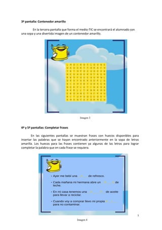 5
3ª pantalla: Contenedor amarillo
En la tercera pantalla que forma el medio-TIC se encontrará el alumnado con
una sopa y una divertida imagen de un contenedor amarillo.
4ª y 5ª pantallas: Completar frases
En las siguientes pantallas se muestran frases con huecos disponibles para
insertar las palabras que se hayan encontrado anteriormente en la sopa de letras
amarilla. Los huecos para las frases contienen ya algunas de las letras para lograr
completar la palabra que en cada frase se requiera.
Imagen 3
Imagen 4
 