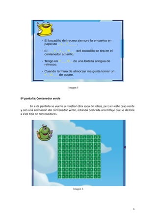 6
6ª pantalla: Contenedor verde
En esta pantalla se vuelve a mostrar otra sopa de letras, pero en este caso verde
y con una animación del contenedor verde, estando dedicada al reciclaje que se destina
a este tipo de contenedores.
Imagen 5
Imagen 6
 