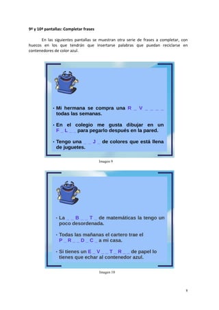 8
9ª y 10ª pantallas: Completar frases
En las siguientes pantallas se muestran otra serie de frases a completar, con
huecos en los que tendrán que insertarse palabras que puedan reciclarse en
contenedores de color azul.
Imagen 9
Imagen 10
 