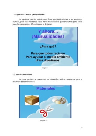 9
11ª pantalla: Y ahora… ¡Manualidades!
La siguiente pantalla muestra una frase que puede motivar a los alumnos y
alumnas, pues hace referencia a que harán manualidades que serán útiles para, sobre
todo, los tres aspectos diferentes que se destacan.
12ª pantalla: Materiales
En esta pantalla se presentan los materiales básicos necesarios para el
desarrollo de la manualidad.
Imagen 11
Imagen 12
 