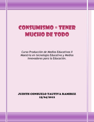 Consumismo = tener
  mucho de todo

 Curso Producción de Medios Educativos II
 Maestría en tecnología Educativa y Medios
      Innovadores para la Educación.




JUDITH CONSUELO TAUTIVA RAMIREZ
           15/04/2012
 