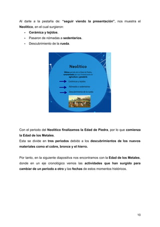 Al darle a la pestaña de: “seguir viendo la presentación”, nos muestra el
Neolítico, en el cual surgieron:
- Cerámica y tejidos.
- Pasaron de nómadas a sedentarios.
- Descubrimiento de la rueda.
Con el periodo del Neolítico finalizamos la Edad de Piedra, por lo que comienza
la Edad de los Metales.
Esta se divide en tres periodos debido a los descubrimientos de los nuevos
materiales como el cobre, bronce y el hierro.
Por tanto, en la siguiente diapositiva nos encontramos con la Edad de los Metales,
donde en un eje cronológico vemos las actividades que han surgido para
cambiar de un periodo a otro y las fechas de estos momentos históricos.
10
 