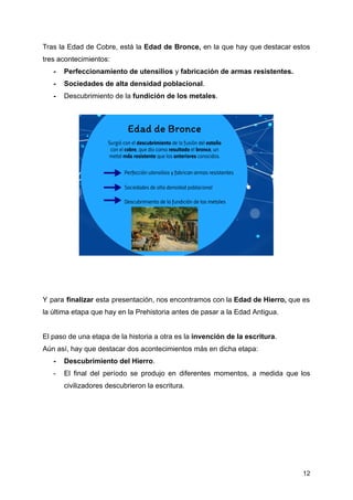 Tras la Edad de Cobre, está la Edad de Bronce, en la que hay que destacar estos
tres acontecimientos:
- Perfeccionamiento de utensilios y fabricación de armas resistentes.
- Sociedades de alta densidad poblacional.
- Descubrimiento de la fundición de los metales.
Y para finalizar esta presentación, nos encontramos con la Edad de Hierro, que es
la última etapa que hay en la Prehistoria antes de pasar a la Edad Antigua.
El paso de una etapa de la historia a otra es la invención de la escritura.
Aún así, hay que destacar dos acontecimientos más en dicha etapa:
- Descubrimiento del Hierro.
- El final del período se produjo en diferentes momentos, a medida que los
civilizadores descubrieron la escritura.
12
 