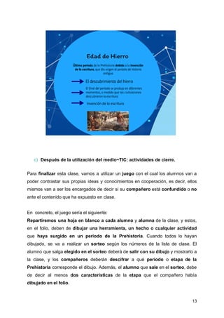 c) Después de la utilización del medio~TIC: actividades de cierre.
Para finalizar esta clase, vamos a utilizar un juego con el cual los alumnos van a
poder contrastar sus propias ideas y conocimientos en cooperación, es decir, ellos
mismos van a ser los encargados de decir si su compañero está confundido o no
ante el contenido que ha expuesto en clase.
En concreto, el juego sería el siguiente:
Repartiremos una hoja en blanco a cada alumno y alumna de la clase, y estos,
en el folio, deben de dibujar una herramienta, un hecho o cualquier actividad
que haya surgido en un periodo de la Prehistoria. Cuando todos lo hayan
dibujado, se va a realizar un sorteo según los números de la lista de clase. El
alumno que salga elegido en el sorteo deberá de salir con su dibujo y mostrarlo a
la clase, y los compañeros deberán descifrar a qué periodo o etapa de la
Prehistoria corresponde el dibujo. Además, el alumno que sale en el sorteo, debe
de decir al menos dos características de la etapa que el compañero había
dibujado en el folio.
13
 