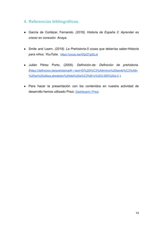 4. Referencias bibliográficas.
● García de Cortázar, Fernando. (2016). Historia de España 2: Aprender es
crecer en conexión. Anaya.
● Smile and Learn, (2018). La Prehistoria-5 cosas que deberías saber-Historia
para niños. YouTube. https://youtu.be/XQrZ7giSLxI
● Julián Pérez Porto, (2009). Definición.de: Definición de prehistoria.
(https://definicion.de/prehistoria/#:~:text=El%20t%C3%A9rmino%20tambi%C3%A9n
%20se%20utiliza,alrededor%20del%20a%C3%B1o%203.000%20a.C.).
● Para hacer la presentación con los contenidos en nuestra actividad de
desarrollo hemos utilizado Prezi. Dashboard | Prezi
14
 