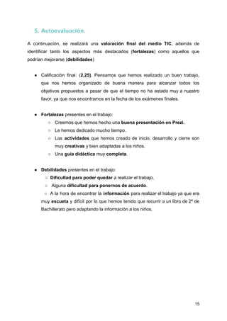 5. Autoevaluación.
A continuación, se realizará una valoración final del medio TIC, además de
identificar tanto los aspectos más destacados (fortalezas) como aquellos que
podrían mejorarse (debilidades)
● Calificación final: (2,25). Pensamos que hemos realizado un buen trabajo,
que nos hemos organizado de buena manera para alcanzar todos los
objetivos propuestos a pesar de que el tiempo no ha estado muy a nuestro
favor, ya que nos encontramos en la fecha de los exámenes finales.
● Fortalezas presentes en el trabajo:
○ Creemos que hemos hecho una buena presentación en Prezi.
○ Le hemos dedicado mucho tiempo.
○ Las actividades que hemos creado de inicio, desarrollo y cierre son
muy creativas y bien adaptadas a los niños.
○ Una guía didáctica muy completa.
● Debilidades presentes en el trabajo:
○ Dificultad para poder quedar a realizar el trabajo.
○ Alguna dificultad para ponernos de acuerdo.
○ A la hora de encontrar la información para realizar el trabajo ya que era
muy escueta y difícil por lo que hemos tenido que recurrir a un libro de 2º de
Bachillerato pero adaptando la información a los niños.
15
 
