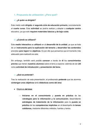 1. Propuesta de utilización: ¿Para qué?
a) ¿A quién va dirigido?
Este medio está dirigido al segundo ciclo de educación primaria, concretamente
al cuarto curso. Esta actividad se podría realizar y adaptar a cualquier centro
educativo, ya que solo requiere materiales básicos y de bajo coste.
b) ¿Cuándo se utilizará?
Este medio interactivo se utilizará en el desarrollo de la unidad, ya que se trata
de un instrumento para la explicación del temario y desarrollar los contenidos
previstos para lograr los objetivos. Es por ello que pensamos que el momento más
adecuado para realizarlo es este.
Sin embargo, también será posible conocer a través de él los conocimientos
previos que tienen nuestros alumnos sobre el tema a exponer, además de ser útil
como actividad de introducción y presentación del tema.
c) ¿Qué se pretende?
Tras la realización de esta presentación, el profesorado pretende que los alumnos
contengan unos objetivos tanto didácticos como del área:
● Objetivos del área:
○ Iniciarse en el conocimiento y puesta en práctica de las
estrategias para la información y la comunicación, desarrollando
estrategias de tratamiento de la información para la puesta en
práctica de las competencias implícitas en el desempeño de tareas
cotidianas, mediante diferentes métodos, fuentes y textos.
2
 