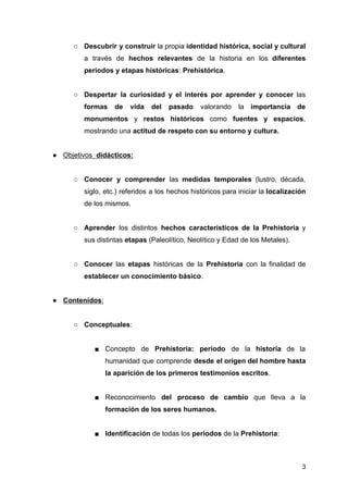 ○ Descubrir y construir la propia identidad histórica, social y cultural
a través de hechos relevantes de la historia en los diferentes
periodos y etapas históricas: Prehistórica.
○ Despertar la curiosidad y el interés por aprender y conocer las
formas de vida del pasado valorando la importancia de
monumentos y restos históricos como fuentes y espacios,
mostrando una actitud de respeto con su entorno y cultura.
● Objetivos didácticos:
○ Conocer y comprender las medidas temporales (lustro, década,
siglo, etc.) referidos a los hechos históricos para iniciar la localización
de los mismos.
○ Aprender los distintos hechos característicos de la Prehistoria y
sus distintas etapas (Paleolítico, Neolítico y Edad de los Metales).
○ Conocer las etapas históricas de la Prehistoria con la finalidad de
establecer un conocimiento básico.
● Contenidos:
○ Conceptuales:
■ Concepto de Prehistoria: período de la historia de la
humanidad que comprende desde el origen del hombre hasta
la aparición de los primeros testimonios escritos.
■ Reconocimiento del proceso de cambio que lleva a la
formación de los seres humanos.
■ Identificación de todas los periodos de la Prehistoria:
3
 