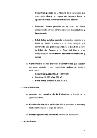 - Paleolítico: período de la historia de la humanidad que
comprende desde el origen del hombre hasta la
aparición de los primeros testimonios escritos.
- Neolítico: último periodo de la Edad de Piedra
caracterizado por sus innovaciones en la agricultura y
la ganadería.
- Edad de los Metales: período prehistórico, posterior a la
Edad de Piedra y anterior a la Edad Antigua, que
comprende tres grandes períodos: la Edad del Cobre,
la Edad del Bronce y la Edad del Hierro, y se
caracteriza por la utilización del metal en utensilios y
armas
■ Conocimiento de las diferentes características que suceden
en cada periodo y sus respectivas fechas de inicio y
finalización:
- Paleolítico: 2.500.000 a.C- 10.000 aC
- Neolítico:10.000 aC- 4.000 aC
- Edad de los Metales: 4.000 aC- S.V
○ Procedimentales:
■ Aprender los periodos de la Prehistoria a través de la
aplicación Prezi.
■ Concienciación de la evolución de los humanos, el mundo y
las herramientas a lo largo del tiempo.
■ Poner en práctica lo aprendido a través de actividades.
○ Actitudinales
4
 