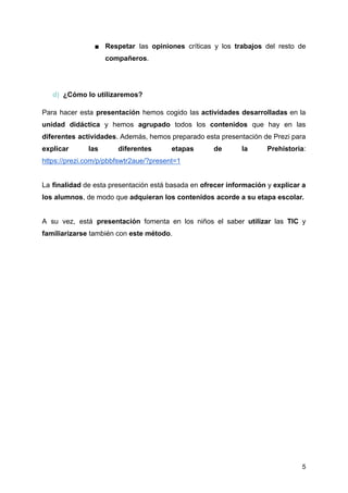 ■ Respetar las opiniones críticas y los trabajos del resto de
compañeros.
d) ¿Cómo lo utilizaremos?
Para hacer esta presentación hemos cogido las actividades desarrolladas en la
unidad didáctica y hemos agrupado todos los contenidos que hay en las
diferentes actividades. Además, hemos preparado esta presentación de Prezi para
explicar las diferentes etapas de la Prehistoria:
https://prezi.com/p/pbbfswtr2aue/?present=1
La finalidad de esta presentación está basada en ofrecer información y explicar a
los alumnos, de modo que adquieran los contenidos acorde a su etapa escolar.
A su vez, está presentación fomenta en los niños el saber utilizar las TIC y
familiarizarse también con este método.
5
 