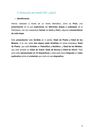 2. Selección del medio-TIC: ¿Qué?
a) Identificación.
Hemos realizado a través de un medio telemático, como es Prezi, una
presentación en la que explicamos las diferentes etapas y subetapas de la
Prehistoria, con sus respectivas fechas de inicio y final y algunas características
de cada etapa.
Esta presentación está dividida en 2 partes: Edad de Piedra y Edad de los
Metales. A su vez, estas dos etapas están divididas en varias subetapas: Edad
de Piedra, que está dividida en Paleolítico y Neolítico, y Edad de los Metales,
que está dividida en Edad de Cobre, Edad de Bronce y Edad de Hierro. Todo
junto está representado en 15 diapositivas y cada parte tiene integrado un vídeo
explicativo sobre el contenido que viene en esa diapositiva.
6
 
