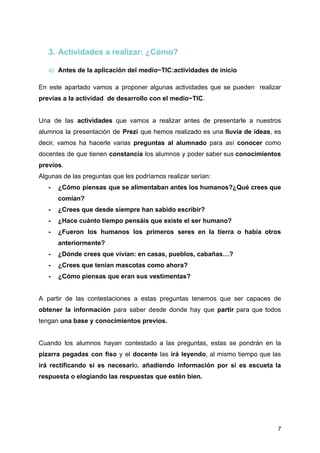 3. Actividades a realizar: ¿Cómo?
a) Antes de la aplicación del medio~TIC:actividades de inicio
En este apartado vamos a proponer algunas actividades que se pueden realizar
previas a la actividad de desarrollo con el medio~TIC.
Una de las actividades que vamos a realizar antes de presentarle a nuestros
alumnos la presentación de Prezi que hemos realizado es una lluvía de ideas, es
decir, vamos ha hacerle varias preguntas al alumnado para así conocer como
docentes de que tienen constancia los alumnos y poder saber sus conocimientos
previos.
Algunas de las preguntas que les podríamos realizar serían:
- ¿Cómo piensas que se alimentaban antes los humanos?¿Qué crees que
comían?
- ¿Crees que desde siempre han sabido escribir?
- ¿Hace cuánto tiempo pensáis que existe el ser humano?
- ¿Fueron los humanos los primeros seres en la tierra o había otros
anteriormente?
- ¿Dónde crees que vivían: en casas, pueblos, cabañas…?
- ¿Crees que tenían mascotas como ahora?
- ¿Cómo piensas que eran sus vestimentas?
A partir de las contestaciones a estas preguntas tenemos que ser capaces de
obtener la información para saber desde donde hay que partir para que todos
tengan una base y conocimientos previos.
Cuando los alumnos hayan contestado a las preguntas, estas se pondrán en la
pizarra pegadas con fiso y el docente las irá leyendo, al mismo tiempo que las
irá rectificando si es necesario, añadiendo información por si es escueta la
respuesta o elogiando las respuestas que estén bien.
7
 