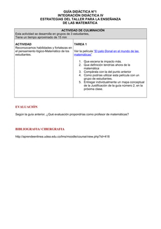 GUÍA DIDÁCTICA N°1
INTEGRACIÓN DIDÁCTICA IV
ESTRATEGIAS DEL TALLER PARA LA ENSEÑANZA
DE LAS MATEMÁTICA
ACTIVIDAD DE CULMINACIÓN
Esta actividad se desarrolla en grupos de 3 estudiantes,
Tiene un tiempo aproximado de 15 min
ACTIVIDAD
Reconozcamos habilidades y fortalezas en
el pensamiento lógico-Matemático de los
estudiantes.
TAREA 1
Ver la película “El pato Donal en el mundo de las
matemáticas”
1. Que escena te impacto más.
2. Que definición tendrías ahora de la
matemática
3. Compárala con la del punto anterior
4. Como podrías utilizar esta película con un
grupo de estudiantes.
5. Entregar individualmente un mapa conceptual
de la Justificación de la guía número 2, en la
próxima clase.
EVALUACIÓN
Según la guía anterior, ¿Qué evaluación propondrías como profesor de matemáticas?
BIBLIOGRAFIA/ CIBERGRAFIA
http://aprendeenlinea.udea.edu.co/lms/moodle/course/view.php?id=418
 