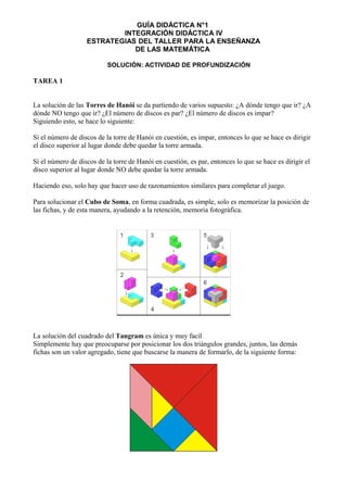 GUÍA DIDÁCTICA N°1
INTEGRACIÓN DIDÁCTICA IV
ESTRATEGIAS DEL TALLER PARA LA ENSEÑANZA
DE LAS MATEMÁTICA
SOLUCIÓN: ACTIVIDAD DE PROFUNDIZACIÓN
TAREA 1
La solución de las Torres de Hanói se da partiendo de varios supuesto: ¿A dónde tengo que ir? ¿A
dónde NO tengo que ir? ¿El número de discos es par? ¿El número de discos es impar?
Siguiendo esto, se hace lo siguiente:
Si el número de discos de la torre de Hanói en cuestión, es impar, entonces lo que se hace es dirigir
el disco superior al lugar donde debe quedar la torre armada.
Si el número de discos de la torre de Hanói en cuestión, es par, entonces lo que se hace es dirigir el
disco superior al lugar donde NO debe quedar la torre armada.
Haciendo eso, solo hay que hacer uso de razonamientos similares para completar el juego.
Para solucionar el Cubo de Soma, en forma cuadrada, es simple, solo es memorizar la posición de
las fichas, y de esta manera, ayudando a la retención, memoria fotográfica.
La solución del cuadrado del Tangram es única y muy facil
Simplemente hay que preocuparse por posicionar los dos triángulos grandes, juntos, las demás
fichas son un valor agregado, tiene que buscarse la manera de formarlo, de la siguiente forma:
 