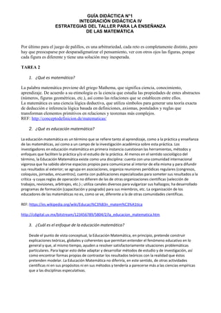 GUÍA DIDÁCTICA N°1
INTEGRACIÓN DIDÁCTICA IV
ESTRATEGIAS DEL TALLER PARA LA ENSEÑANZA
DE LAS MATEMÁTICA
Por último para el juego de palillos, es una arbitrariedad, cada reto es completamente distinto, pero
hay que preocuparse por desparadigmatizar el pensamiento, ver con otros ojos las figuras, porque
cada figura es diferente y tiene una solución muy inesperada.
TAREA 2
1. ¿Qué es matemática?
La palabra matemática proviene del griego Mathema, que significa ciencia, conocimiento,
aprendizaje. De acuerdo a su etimología es la ciencia que estudia las propiedades de entes abstractos
(números, figuras geométricas, etc.), así como las relaciones que se establecen entre ellos.
La matemática es una ciencia lógica deductiva, que utiliza símbolos para generar una teoría exacta
de deducción e inferencia lógica basada en definiciones, axiomas, postulados y reglas que
transforman elementos primitivos en relaciones y teoremas más complejos.
REF: http://conceptodefinicion.de/matematicas/
2. ¿Qué es educación matemática?
La educación matemática es un término que se refiere tanto al aprendizaje, como a la práctica y enseñanza
de las matemáticas, así como a un campo de la investigación académica sobre esta práctica. Los
investigadores en educación matemática en primera instancia cuestionan las herramientas, métodos y
enfoques que faciliten la práctica y/o el estudio de la práctica. Al menos en el sentido sociológico del
término, la Educación Matemática existe como una disciplina: cuenta con una comunidad internacional
vigorosa que ha sabido abrirse espacios propios para comunicarse al interior de ella misma y para difundir
sus resultados al exterior; se agrupa en asociaciones, organiza reuniones periódicas regulares (congresos,
coloquios, jornadas, encuentros), cuenta con publicaciones especializadas para someter sus resultados a la
crítica -y cuyas reglas de operación no difieren de las de otras organizaciones científicas (selección de
trabajos, revisiones, arbitrajes, etc.)-; utiliza canales diversos para vulgarizar sus hallazgos; ha desarrollado
programas de formación (capacitación y posgrado) para sus miembros, etc. La organización de los
educadores de las matemáticas no es, como se ve, diferente a la de otras comunidades científicas.
REF: https://es.wikipedia.org/wiki/Educaci%C3%B3n_matem%C3%A1tica
http://cdigital.uv.mx/bitstream/123456789/5804/2/la_educacion_matematica.htm
3. ¿Cuál es el enfoque de la educación matemática?
Desde el punto de vista conceptual, la Educación Matemática, en principio, pretende construir
explicaciones teóricas, globales y coherentes que permitan entender el fenómeno educativo en lo
general y que, al mismo tiempo, ayuden a resolver satisfactoriamente situaciones problemáticas
particulares. Para lograr esto debe adaptar y desarrollar métodos de estudio y de investigación, así
como encontrar formas propias de contrastar los resultados teóricos con la realidad que éstos
pretenden modelar. La Educación Matemática no diferiría, en este sentido, de otras actividades
científicas ni en sus propósitos ni en sus métodos y tendería a parecerse más a las ciencias empíricas
que a las disciplinas especulativas.
 