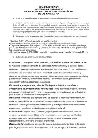 GUÍA DIDÁCTICA N°1
INTEGRACIÓN DIDÁCTICA IV
ESTRATEGIAS DEL TALLER PARA LA ENSEÑANZA
DE LAS MATEMÁTICA
4. ¿Cuál es la diferencia entre la renovación curricular y lineamientos curriculares?
Los Lineamientos Curriculares son las orientaciones epistemológicas, pedagógicas y curriculares que
define el MEN con el apoyo de la comunidad académica educativa para apoyar el proceso de
fundamentación y planeación de las áreas obligatorias y fundamentales definidas por la Ley General de
Educación en su artículo 23. Y la Renovación Curricular, básicamente es esa búsqueda de un nuevo
enfoque pedagógico para una mejora a esos lineamientos ya definidos.
5. Mencione cuatro autores que sean reconocidos a nivel mundial en educación matemática
• Euclides (fl. 300 aC), griego, autor de Los Elementos.
• Platón visionario de la necesidad de la formación matemática para un hombre integral.
• Tatyana Alekseyevna Afanasyeva (1876-1964), matemático ruso-holandés que abogó
por el uso de las ayudas visuales y ejemplos de cursos de introducción a la geometría de
los estudiantes de secundaria.
• Robert Lee Moore (1882-1974), matemático estadounidense, creador del método Moore.
6. Cuáles son las competencias en matemáticas.
Comprensión conceptual de las nociones, propiedades y relaciones matemáticas:
se relaciona con el conocimiento del significado, funcionamiento y la razón de ser de
conceptos o procesos matemáticos y de las relaciones entre estos. En los Lineamientos
curriculares se establecen como conocimientos básicos: Pensamiento numérico y
sistemas numéricos, pensamiento espacial y sistemas geométricos, pensamiento métrico
y sistemas de medidas, pensamiento aleatorio y sistemas de datos, pensamiento
variacional y sistemas algebraicos y analíticos.
Formulación, comparación y ejercitación de procedimientos: se refiere al
conocimiento de procedimientos matemáticos (como algoritmos, métodos, técnicas,
estrategias y construcciones), como y cuando usarlos apropiadamente y a la flexibilidad
para adaptarlos a diferentes tareas propuestas.
Modelación: entendida esta como la forma de describir la interrelación entre el mundo
real y las matemáticas, se constituye en un elemento básico para resolver problemas de
la realidad, construyendo modelos matemáticos que reflejen fielmente las condiciones
propuestas, y para hacer predicciones de una situación original.
Comunicación: implica reconocer el lenguaje propio de las matemáticas, usar las
nociones y procesos matemáticos en la comunicación, reconocer sus significados,
expresar, interpretar y evaluar ideas matemáticas, construir, interpretar y ligar
representaciones, producir y presentar argumentos.
Razonamiento: usualmente se entiende como la acción de ordenar ideas en la mente
para llegar a una conclusión. Para este caso particular, incluye prácticas como justificar
 