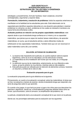 GUÍA DIDÁCTICA N°1
INTEGRACIÓN DIDÁCTICA IV
ESTRATEGIAS DEL TALLER PARA LA ENSEÑANZA
DE LAS MATEMÁTICA
estrategias y procedimientos, formular hipótesis, hacer conjeturas, encontrar
contraejemplos, argumentar y exponer ideas.
Formulación, tratamiento y resolución de problemas: todos los aspectos anteriores se
manifiestan en la habilidad de los estudiantes para este. Está relacionado con la
capacidad para identificar aspectos relevantes en una situación para plantear o resolver
problemas no rutinarios; es decir, problemas en los cuales es necesario inventarse una
nueva forma de enfrentarse a ellos.
Actitudes positivas en relación con las propias capacidades matemáticas: este
aspecto alude a que el estudiante tenga confianza en sí mismo y en su capacidad
matemática, que piense que es capaz de resolver tareas matemáticas y de aprender
matemáticas; en suma, que el estudiante admita y valore diferentes niveles de
sofisticación en las capacidades matemáticas. También tiene que ver con reconocer el
saber matemático como útil y con sentido.
SOLUCIÓN: ACTIVIDAD DE CULMINACIÓN
1. La escena más impactante de la película, es cuando explican sobre la espiral
logarítmica, cómo se ve en la naturaleza y en las estructuras rumanas.
2. La matemática es el la modelación del mundo que nos rodea, en un lenguaje
formal.
3. La definición que se da de matemática, anteriormente, es muy diferente a esta
nueva, ya que la anterior es muy técnica, mientras esta es más subjetiva.
4. Esta película puede ser utilizada para la retención de elementos curiosos, haciendo
un resumen y síntesis de lo visto en ella.
Evaluación propuesta para la guía
La evaluación propuesta para la guía didáctica es la siguiente:
Primeramente, en cuanto a la evaluación conceptual, sobre las matemáticas, la tarea que
se hizo, la evaluaría a manera de examen, donde el estudiante tenga que responder una
serie de preguntas sobre lo que aprendió.
En cuando a los juegos, lo que haría es poner a jugar a los niños para que descubran los
patrones o algoritmos, siendo así, al final elaboraría preguntas abiertas sobre cómo se
arman, qué encontraron, cómo lo armaron, la simplificación del problema, etc.
La película, simplemente daría una evaluación conceptual de lo que vieron en la película.
Siendo así, los porcentajes estimados para la evaluación son los siguientes:
 