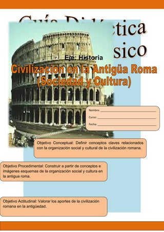 Objetivo Conceptual: Definir conceptos claves relacionados
con la organización social y cultural de la civilización romana.
Objetivo Procedimental: Construir a partir de conceptos e
imágenes esquemas de la organización social y cultura en
la antigua roma.
Objetivo Actitudinal: Valorar los aportes de la civilización
romana en la antigüedad.
Eje: Historia
Nombre: _____________________________________
Curso: _______________________________________
Fecha: _______________________________________
 