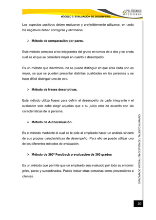 DIPLOMADOVIRTUALENGESTIÓNDELTALENTOHUMANO.
10
MÓDULO 3: EVALUACIÓN DE DESEMPEÑO.
Los aspectos positivos deben realizarse y preferiblemente utilizarse, en tanto
los negativos deben corregirse y eliminarse.
 Método de comparación por pares.
Este método compara a los integrantes del grupo en turnos de a dos y se anota
cual es el que se considera mejor en cuanto a desempeño.
Es un método que discrimina, no se puede distinguir en que área cada uno es
mejor, ya que se pueden presentar distintas cualidades en las personas y se
hace difícil distinguir uno de otro.
 Método de frases descriptivas.
Este método utiliza frases para definir el desempeño de cada integrante y el
evaluador solo debe elegir aquellas que a su juicio este de acuerdo con las
características de la persona.
 Método de Autoevaluación.
Es el método mediante el cual se le pide al empleado hacer un análisis sincero
de sus propias características de desempeño. Para ello se puede utilizar uno
de los diferentes métodos de evaluación.
 Método de 360º Feedback o evaluación de 360 grados
Es un método que permite que un empleado sea evaluado por todo su entorno:
jefes, pares y subordinados. Puede incluir otras personas como proveedores o
clientes.
 