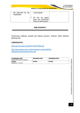 DIPLOMADOVIRTUALENGESTIÓNDELTALENTOHUMANO.
15
MÓDULO 3: EVALUACIÓN DE DESEMPEÑO.
del potencial de los
empleados.
y las propias.
 Se dan las bases
para una autocrítica
frente al desempeño
BIBLIOGRAFIA
Chiavenato, Idalberto. Gestión del Talento Humano. 1Edicion, 2002. Editorial
McGraw-Hill.
CIBERGRAFÍA:
http://gemma.atipic.net/pdf/341AD10708A.pdf
http://www.funlam.edu.co/administracion.modulo/NIVEL-
05/GestionDelTalentoHumano.pdf
ELABORADO POR:
Sandra Milena Quintero Rodríguez
REVISADO POR: APROBADO POR:
FECHA:
Septiembre 11 de 2014
FECHA: FECHA:
 