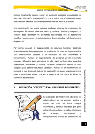 DIPLOMADOVIRTUALENGESTIÓNDELTALENTOHUMANO.
3
MÓDULO 3: EVALUACIÓN DE DESEMPEÑO.
manera insuficiente pueden poner en evidencia procesos equivocados de
selección, orientación y capacitación, o puede indicar que el diseño del puesto
o los desafíos externos no han sido considerados en todas sus facetas.
Una organización no puede adoptar cualquier sistema de evaluación del
desempeño. El sistema debe ser válido y confiable, efectivo y aceptado. El
enfoque debe identificar los elementos relacionados con el desempeño,
medirlos y proporcionar retroalimentación a los empleados y al departamento
de personal.
Por norma general, el departamento de recursos humanos desarrolla
evaluaciones del desempeño para los empleados de todos los departamentos.
Esta centralización obedece a la necesidad de dar uniformidad al
procedimiento. Aunque el departamento de personal puede desarrollar
enfoques diferentes para ejecutivos de alto nivel, profesionales, gerentes,
supervisores, empleados y obreros, necesitan uniformidad dentro de cada
categoría para obtener resultados utilizables. Aunque es el departamento de
personal el que diseña el sistema de evaluación, en pocas ocasiones lleva a
cabo la evaluación misma, que en la mayoría de los casos es tarea del
supervisor del empleado.
3.1 DEFINICIÓN CONCEPTO EVALUACION DE DESEMPEÑO.
La evaluación del rendimiento laboral de los
colaboradores es un proceso técnico a
través del cual, en forma integral,
sistemática y continua realizada por parte
delos jefes inmediatos; se valora el conjunto
de actitudes, rendimientos y
comportamiento laboral del colaborador en
 