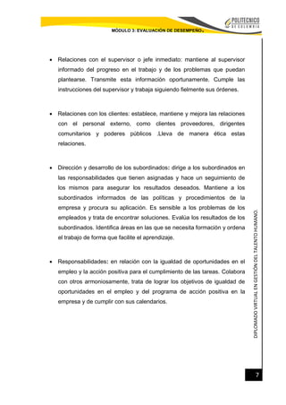 DIPLOMADOVIRTUALENGESTIÓNDELTALENTOHUMANO.
7
MÓDULO 3: EVALUACIÓN DE DESEMPEÑO.
 Relaciones con el supervisor o jefe inmediato: mantiene al supervisor
informado del progreso en el trabajo y de los problemas que puedan
plantearse. Transmite esta información oportunamente. Cumple las
instrucciones del supervisor y trabaja siguiendo fielmente sus órdenes.
 Relaciones con los clientes: establece, mantiene y mejora las relaciones
con el personal externo, como clientes proveedores, dirigentes
comunitarios y poderes públicos .Lleva de manera ética estas
relaciones.
 Dirección y desarrollo de los subordinados: dirige a los subordinados en
las responsabilidades que tienen asignadas y hace un seguimiento de
los mismos para asegurar los resultados deseados. Mantiene a los
subordinados informados de las políticas y procedimientos de la
empresa y procura su aplicación. Es sensible a los problemas de los
empleados y trata de encontrar soluciones. Evalúa los resultados de los
subordinados. Identifica áreas en las que se necesita formación y ordena
el trabajo de forma que facilite el aprendizaje.
 Responsabilidades: en relación con la igualdad de oportunidades en el
empleo y la acción positiva para el cumplimiento de las tareas. Colabora
con otros armoniosamente, trata de lograr los objetivos de igualdad de
oportunidades en el empleo y del programa de acción positiva en la
empresa y de cumplir con sus calendarios.
 