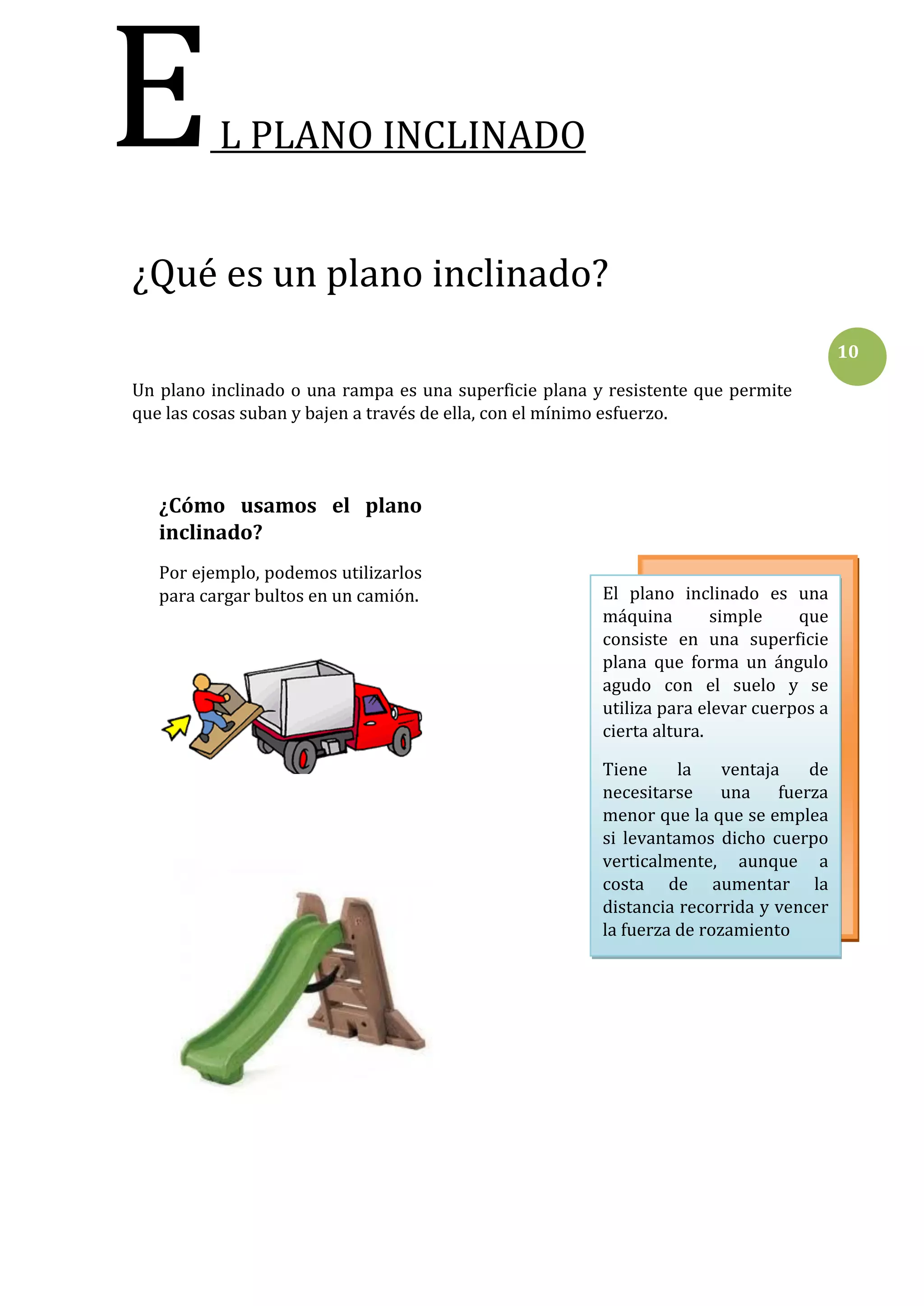 E

L PLANO INCLINADO

¿Qué es un plano inclinado?
10
Un plano inclinado o una rampa es una superficie plana y resistente que permite
que las cosas suban y bajen a través de ella, con el mínimo esfuerzo.

¿Cómo usamos el plano
inclinado?
Por ejemplo, podemos utilizarlos
para cargar bultos en un camión.

El plano inclinado es una
máquina
simple
que
consiste en una superficie
plana que forma un ángulo
agudo con el suelo y se
utiliza para elevar cuerpos a
cierta altura.
Tiene
la
ventaja
de
necesitarse una fuerza
menor que la que se emplea
si levantamos dicho cuerpo
verticalmente, aunque a
costa de aumentar la
distancia recorrida y vencer
la fuerza de rozamiento

 