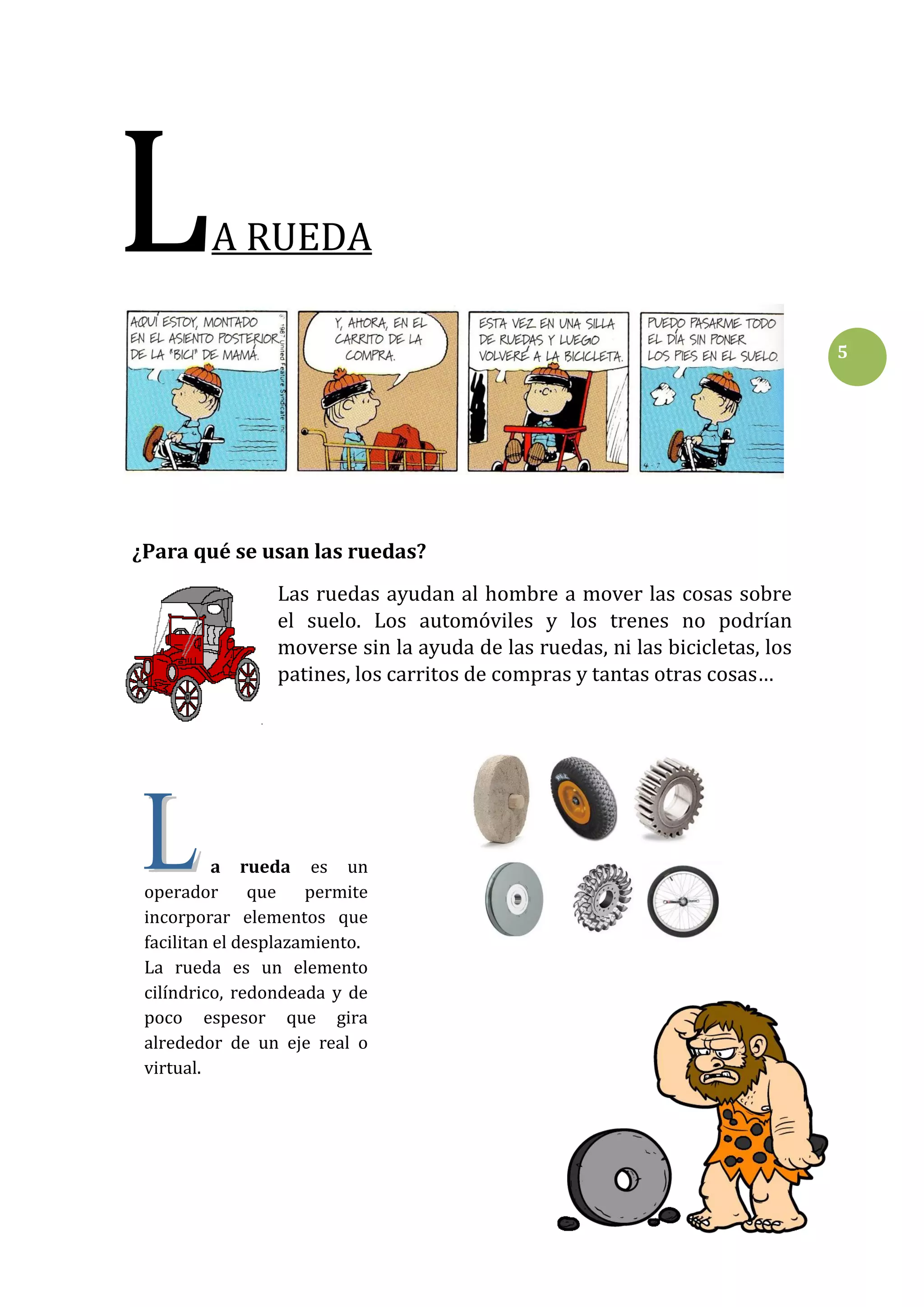 L

A RUEDA
5

¿Para qué se usan las ruedas?
Las ruedas ayudan al hombre a mover las cosas sobre
el suelo. Los automóviles y los trenes no podrían
moverse sin la ayuda de las ruedas, ni las bicicletas, los
patines, los carritos de compras y tantas otras cosas…

a rueda es un
operador
que
permite
incorporar elementos que
facilitan el desplazamiento.
La rueda es un elemento
cilíndrico, redondeada y de
poco espesor que gira
alrededor de un eje real o
virtual.

 