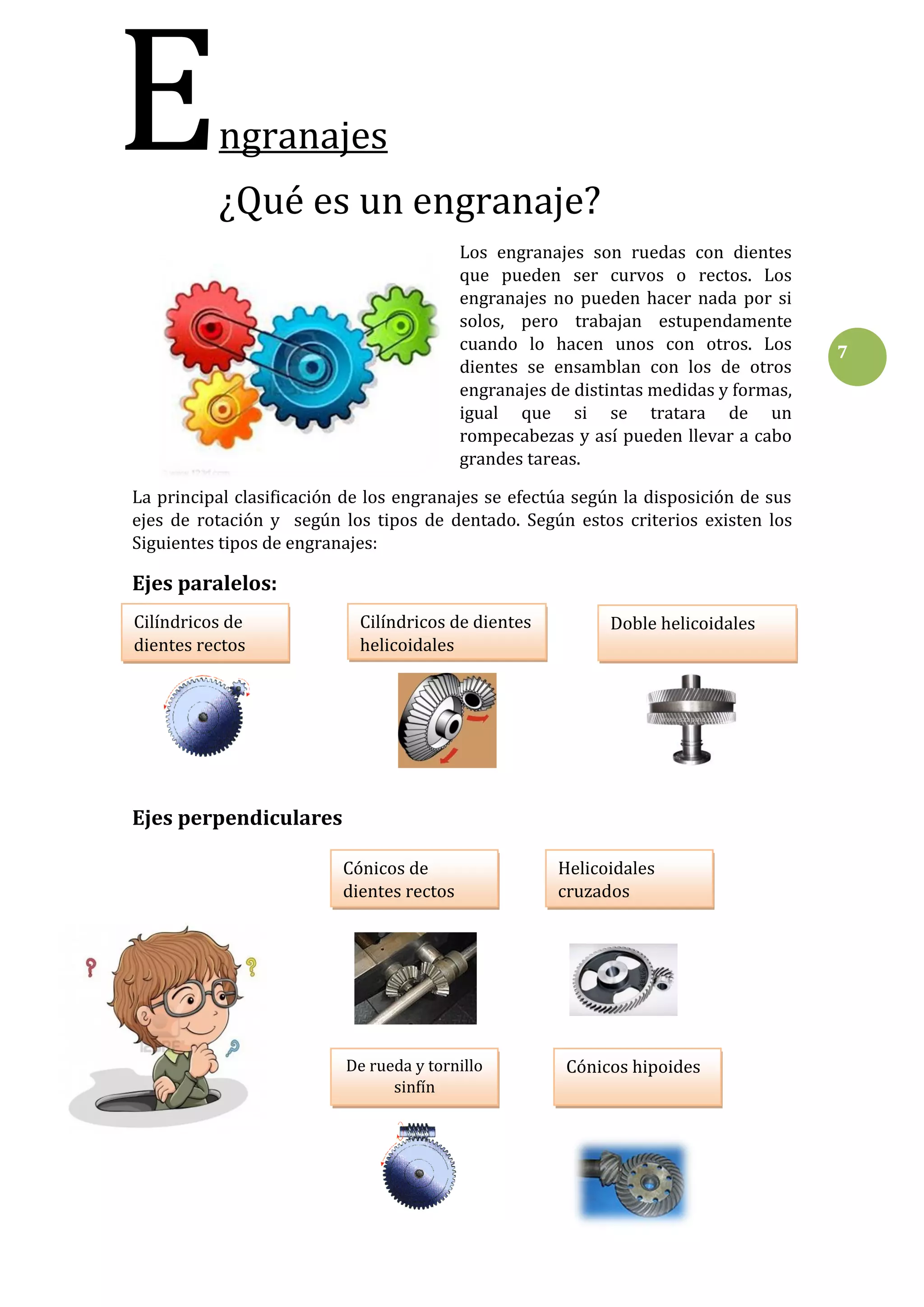 E

ngranajes
¿Qué es un engranaje?
Los engranajes son ruedas con dientes
que pueden ser curvos o rectos. Los
engranajes no pueden hacer nada por si
solos, pero trabajan estupendamente
cuando lo hacen unos con otros. Los
dientes se ensamblan con los de otros
engranajes de distintas medidas y formas,
igual que si se tratara de un
rompecabezas y así pueden llevar a cabo
grandes tareas.

La principal clasificación de los engranajes se efectúa según la disposición de sus
ejes de rotación y según los tipos de dentado. Según estos criterios existen los
Siguientes tipos de engranajes:

Ejes paralelos:
Cilíndricos de
dientes rectos

Cilíndricos de dientes
helicoidales

Doble helicoidales

Ejes perpendiculares
Cónicos de
dientes rectos

De rueda y tornillo
sinfín

Helicoidales
cruzados

Cónicos hipoides

7

 