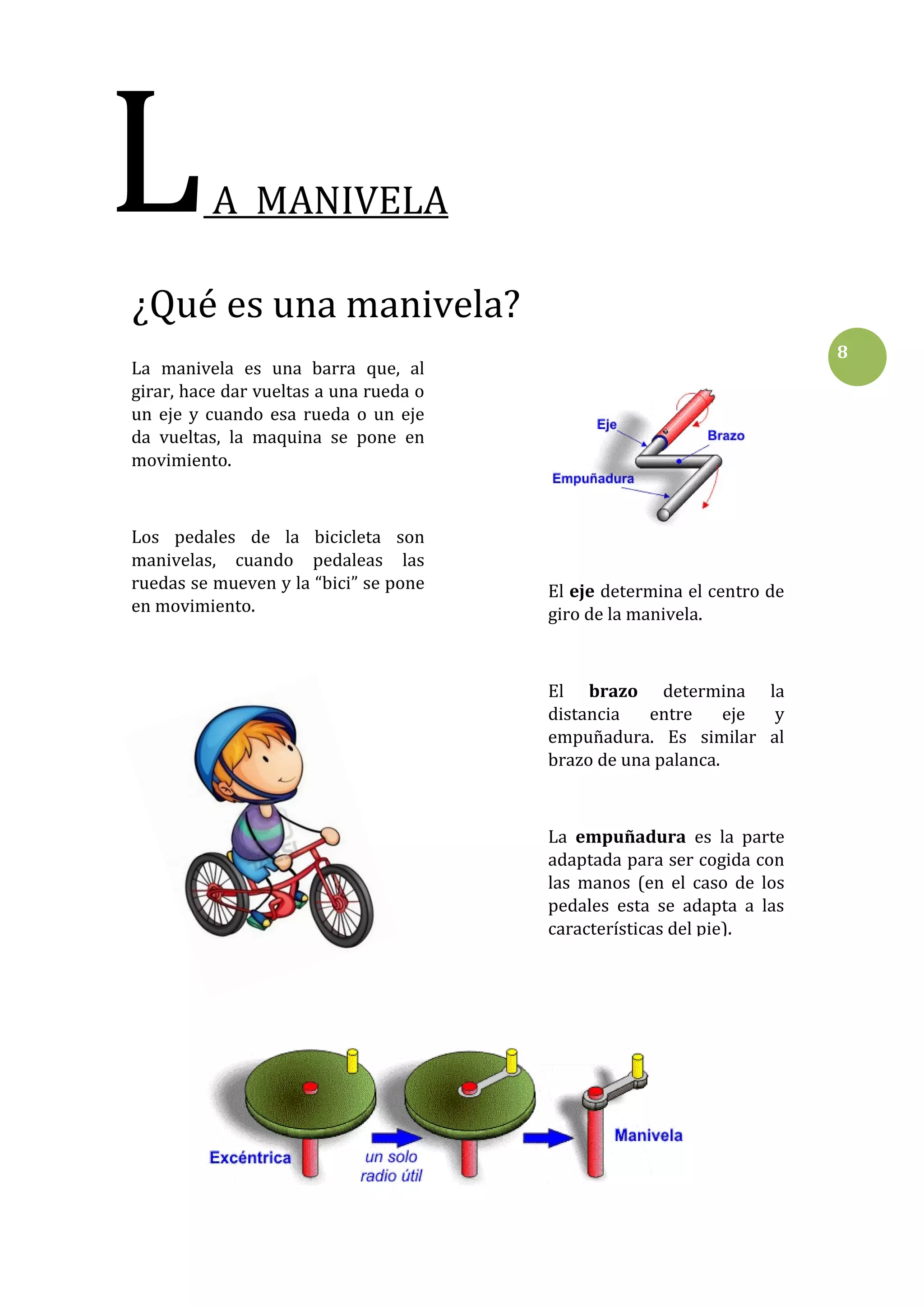 L

A MANIVELA

¿Qué es una manivela?
8

La manivela es una barra que, al
girar, hace dar vueltas a una rueda o
un eje y cuando esa rueda o un eje
da vueltas, la maquina se pone en
movimiento.

Los pedales de la bicicleta son
manivelas, cuando pedaleas las
ruedas se mueven y la “bici” se pone
en movimiento.

El eje determina el centro de
giro de la manivela.

El brazo determina la
distancia
entre
eje
y
empuñadura. Es similar al
brazo de una palanca.

La empuñadura es la parte
adaptada para ser cogida con
las manos (en el caso de los
pedales esta se adapta a las
características del pie).

 