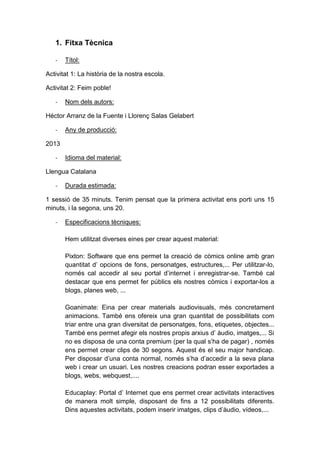1. Fitxa Tècnica
-

Títol:

Activitat 1: La història de la nostra escola.
Activitat 2: Feim poble!
-

Nom dels autors:

Héctor Arranz de la Fuente i Llorenç Salas Gelabert
-

Any de producció:

2013
-

Idioma del material:

Llengua Catalana
-

Durada estimada:

1 sessió de 35 minuts. Tenim pensat que la primera activitat ens porti uns 15
minuts, i la segona, uns 20.
-

Especificacions tècniques:
Hem utilitzat diverses eines per crear aquest material:
Pixton: Software que ens permet la creació de còmics online amb gran
quantitat d’ opcions de fons, personatges, estructures,... Per utilitzar-lo,
només cal accedir al seu portal d’internet i enregistrar-se. També cal
destacar que ens permet fer públics els nostres còmics i exportar-los a
blogs, planes web, ...
Goanimate: Eina per crear materials audiovisuals, més concretament
animacions. També ens ofereix una gran quantitat de possibilitats com
triar entre una gran diversitat de personatges, fons, etiquetes, objectes...
També ens permet afegir els nostres propis arxius d’ àudio, imatges,... Si
no es disposa de una conta premium (per la qual s’ha de pagar) , només
ens permet crear clips de 30 segons. Aquest és el seu major handicap.
Per disposar d’una conta normal, només s’ha d’accedir a la seva plana
web i crear un usuari. Les nostres creacions podran esser exportades a
blogs, webs, webquest,....
Educaplay: Portal d’ Internet que ens permet crear activitats interactives
de manera molt simple, disposant de fins a 12 possibilitats diferents.
Dins aquestes activitats, podem inserir imatges, clips d’àudio, vídeos,...

 