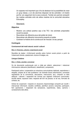 Un aspecte mol important que s’ha de destacar és la possibilitat de crear
un grup classe, a on els alumnes disposen de les activitats i el mestre
pot fer uns seguiment de la seva evolució. També ens permet compartir
les nostres activitats amb els altres mestres de la comunitat educativa
Educaplay.
-

Descripció:

Objectius
-

Mostrar una actitud positiva cap a les TIC i les activitats preparades
durant la sessió.
Reconèixer els diferents pous del poble de Lloret.
Reconèixer els diferents monuments presents al poble.
Conèixer la història de la construcció de l’escola i el seu perquè.

Continguts
Coneixement del medi natural, social i cultural
Bloc 4. Persones, cultures i organització social
Recollida de dades i d’informació senzilla sobre l’entorn social pròxim a partir de
l’observació directa, qüestionaris, lectura d’imatges, etc.
Llengua Catalana
Bloc 1. Parlar, escoltar i conversar
Ús de documents audiovisuals com a mitjà per obtenir, seleccionar i relacionar
informacions rellevants (identificació, classificació, comparació).
Participació activa i cooperadora en situacions comunicatives habituals, espontànies o
dirigides, pròpies de la vida quotidiana i de l'activitat d'aula (informacions, converses
reguladores de la convivència, discussions, instruccions, etc.), emprant un lèxic
adequat i valorant i respectant les normes que regeixen l'intercanvi comunicatiu:
escolta atenta, exposició clara, respecte del torn de paraula, to de veu, fórmules de
cortesia, etc.
Actitud de cooperació i respecte en situacions d'aprenentatge compartit per recollir i
intercanviar informació, resoldre conflictes, planificar accions conjuntes, participant,
fent aportacions i respectant les sensacions, experiències, idees, opinions i
coneixements dels altres.

 