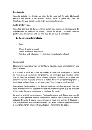 Destinataris
Aquesta activitat va dirigida als nins del 2n curs del 2n cicle d’Educació
Primària del centre “CEIP Antònia Alzina”, situat al poble de Lloret de
Vistalegre. El grup classe consta de 24 alumnes del municipi.
Àmbit d’intervenció
Aquestes activitats és duran a terme durant una sessió de l’assignatura de
Coneixement del medi natural, social i cultural. Es tracten d’ activitats dirigides
per treballar directament amb les TIC, és a dir, a l’ aula d’ ordinadors.

2. Descripció del material
-

Tipus:
Cómic  Material visual
Vídeo Material audiovisual
Activitats amb educaplay  Activitats interactives i avaluació

Funcionalitat:
Els diferents materials creats per configurar aquestes dues activitats tenen una
funció diferent.
A la primera activitat, en primer lloc trobem el còmic que ens explica la història
de l’escola. Això ens serveix per presentar els continguts que nosaltres volem
que els alumnes aprenguin d’una manera dinàmica i divertida, molt millor que
donar una classe magistral explicant el mateix. Pensem que serà més profitós i,
sens dubte, més motivant per als alumnes a l’hora de començar l’ activitat.
Una vegada hagin acabat el de llegir el còmic un parell de vegades (les que
cada alumne necessiti) trobaran una activitat interactiva (test) que els avaluarà
si han entès de manera adequada el contingut del còmic.
La segona activitat, comença amb l’ animació creada amb Goanimate, que té
com a funció principal motivar i mantenir l’ atenció del alumne tot el temps
activada. Després d’ aquest vídeo, tornaran a trobar una activitat d’ Educaplay,
que ens permetrà avaluar si els alumnes han après diversos aspectes explicat
a sessions anterior, en aquest cas, els pous i monuments del poble.

 