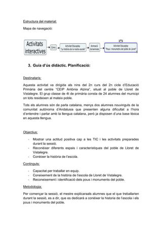Estructura del material:
Mapa de navegació:

3. Guía d’ús didàctic. Planificació:
Destinataris:
Aquesta activitat va dirigida als nins del 2n curs del 2n cicle d’Educació
Primària del centre “CEIP Antònia Alzina”, situat al poble de Lloret de
Vistalegre. El grup classe de 4t de primària consta de 24 alumnes del municipi
on tots resideixen al mateix poble.
Tots els alumnes són de parla catalana, menys dos alumnes nouvinguts de la
comunitat autònoma d’Andalusia que presenten alguna dificultat a l’hora
d’entendre i parlar amb la llengua catalana, però ja disposen d’una base lèxica
en aquesta llengua.

Objectius:
-

Mostrar una actitud positiva cap a les TIC i les activitats preparades
durant la sessió.
Reconèixer diferents espais i característiques del poble de Lloret de
Vistalegre.
Conèixer la història de l’escola.

Continguts:
-

Capacitat per traballar en equip.
Coneixement de la història de l’escola de Lloret de Vistalegre.
Reconeixement i identificació dels pous i monuments del poble.

Metodologia:
Per començar la sessió, el mestre explicaraals alumnes que el que treballarien
durant la sessió, es a dir, que es dedicarà a conèixer la historia de l’escola i els
pous i monuments del poble.

 